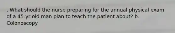 . What should the nurse preparing for the annual physical exam of a 45-yr-old man plan to teach the patient about? b. Colonoscopy