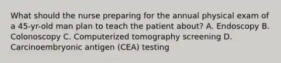 What should the nurse preparing for the annual physical exam of a 45-yr-old man plan to teach the patient about? A. Endoscopy B. Colonoscopy C. Computerized tomography screening D. Carcinoembryonic antigen (CEA) testing