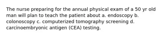 The nurse preparing for the annual physical exam of a 50 yr old man will plan to teach the patient about a. endoscopy b. colonoscopy c. computerized tomography screening d. carcinoembryonic antigen (CEA) testing.