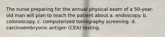 The nurse preparing for the annual physical exam of a 50-year-old man will plan to teach the patient about a. endoscopy. b. colonoscopy. c. computerized tomography screening. d. carcinoembryonic antigen (CEA) testing.