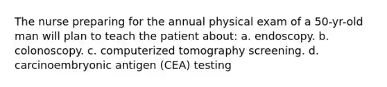 The nurse preparing for the annual physical exam of a 50-yr-old man will plan to teach the patient about: a. endoscopy. b. colonoscopy. c. computerized tomography screening. d. carcinoembryonic antigen (CEA) testing