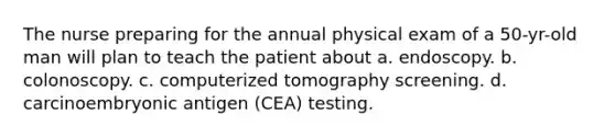 The nurse preparing for the annual physical exam of a 50-yr-old man will plan to teach the patient about a. endoscopy. b. colonoscopy. c. computerized tomography screening. d. carcinoembryonic antigen (CEA) testing.