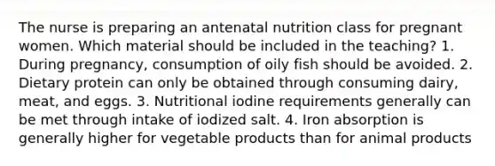 The nurse is preparing an antenatal nutrition class for pregnant women. Which material should be included in the teaching? 1. During pregnancy, consumption of oily fish should be avoided. 2. Dietary protein can only be obtained through consuming dairy, meat, and eggs. 3. Nutritional iodine requirements generally can be met through intake of iodized salt. 4. Iron absorption is generally higher for vegetable products than for animal products