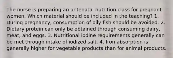 The nurse is preparing an antenatal nutrition class for pregnant women. Which material should be included in the teaching? 1. During pregnancy, consumption of oily fish should be avoided. 2. Dietary protein can only be obtained through consuming dairy, meat, and eggs. 3. Nutritional iodine requirements generally can be met through intake of iodized salt. 4. Iron absorption is generally higher for vegetable products than for animal products.