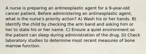 A nurse is preparing an antineoplastic agent for a 9-year-old cancer patient. Before administering an antineoplastic agent, what is the nurse's priority action? A) Wash his or her hands. B) Identify the child by checking the arm band and asking him or her to state his or her name. C) Ensure a quiet environment so the patient can sleep during administration of the drug. D) Check laboratory studies to determine most recent measures of bone marrow function.