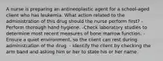 A nurse is preparing an antineoplastic agent for a school-aged client who has leukemia. What action related to the administration of this drug should the nurse perform first? -Perform thorough hand hygiene. -Check laboratory studies to determine most recent measures of bone marrow function. -Ensure a quiet environment, so the client can rest during administration of the drug. - Identify the client by checking the arm band and asking him or her to state his or her name.