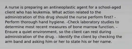 A nurse is preparing an antineoplastic agent for a school-aged client who has leukemia. What action related to the administration of this drug should the nurse perform first? -Perform thorough hand hygiene. -Check laboratory studies to determine most recent measures of bone marrow function. -Ensure a quiet environment, so the client can rest during administration of the drug. - Identify the client by checking the arm band and asking him or her to state his or her name.