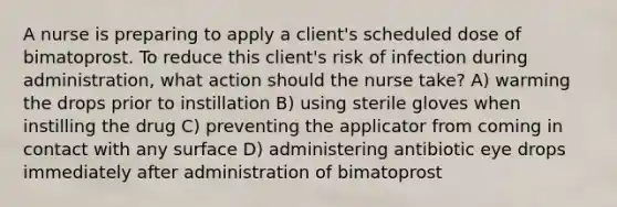 A nurse is preparing to apply a client's scheduled dose of bimatoprost. To reduce this client's risk of infection during administration, what action should the nurse take? A) warming the drops prior to instillation B) using sterile gloves when instilling the drug C) preventing the applicator from coming in contact with any surface D) administering antibiotic eye drops immediately after administration of bimatoprost