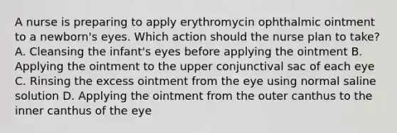 A nurse is preparing to apply erythromycin ophthalmic ointment to a newborn's eyes. Which action should the nurse plan to take? A. Cleansing the infant's eyes before applying the ointment B. Applying the ointment to the upper conjunctival sac of each eye C. Rinsing the excess ointment from the eye using normal saline solution D. Applying the ointment from the outer canthus to the inner canthus of the eye