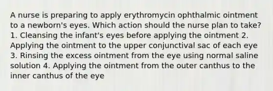 A nurse is preparing to apply erythromycin ophthalmic ointment to a newborn's eyes. Which action should the nurse plan to take? 1. Cleansing the infant's eyes before applying the ointment 2. Applying the ointment to the upper conjunctival sac of each eye 3. Rinsing the excess ointment from the eye using normal saline solution 4. Applying the ointment from the outer canthus to the inner canthus of the eye