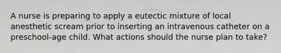 A nurse is preparing to apply a eutectic mixture of local anesthetic scream prior to inserting an intravenous catheter on a preschool-age child. What actions should the nurse plan to take?