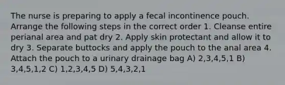 The nurse is preparing to apply a fecal incontinence pouch. Arrange the following steps in the correct order 1. Cleanse entire perianal area and pat dry 2. Apply skin protectant and allow it to dry 3. Separate buttocks and apply the pouch to the anal area 4. Attach the pouch to a urinary drainage bag A) 2,3,4,5,1 B) 3,4,5,1,2 C) 1,2,3,4,5 D) 5,4,3,2,1