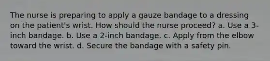 The nurse is preparing to apply a gauze bandage to a dressing on the patient's wrist. How should the nurse proceed? a. Use a 3-inch bandage. b. Use a 2-inch bandage. c. Apply from the elbow toward the wrist. d. Secure the bandage with a safety pin.