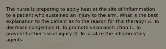 The nurse is preparing to apply heat at the site of inflammation to a patient who sustained an injury to the arm. What is the best explanation to the patient as to the reason for this therapy? A. To decrease congestion B. To promote vasoconstriction C. To prevent further tissue injury D. To localize the inflammatory agents