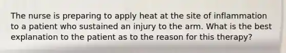 The nurse is preparing to apply heat at the site of inflammation to a patient who sustained an injury to the arm. What is the best explanation to the patient as to the reason for this therapy?