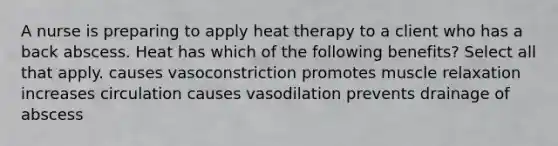 A nurse is preparing to apply heat therapy to a client who has a back abscess. Heat has which of the following benefits? Select all that apply. causes vasoconstriction promotes muscle relaxation increases circulation causes vasodilation prevents drainage of abscess