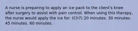 A nurse is preparing to apply an ice pack to the client's knee after surgery to assist with pain control. When using this therapy, the nurse would apply the ice for: (Ch7) 20 minutes. 30 minutes. 45 minutes. 60 minutes.