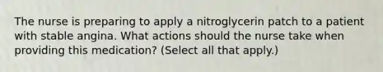 The nurse is preparing to apply a nitroglycerin patch to a patient with stable angina. What actions should the nurse take when providing this medication? (Select all that apply.)