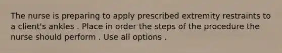 The nurse is preparing to apply prescribed extremity restraints to a client's ankles . Place in order the steps of the procedure the nurse should perform . Use all options .