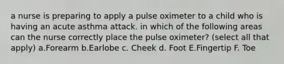 a nurse is preparing to apply a pulse oximeter to a child who is having an acute asthma attack. in which of the following areas can the nurse correctly place the pulse oximeter? (select all that apply) a.Forearm b.Earlobe c. Cheek d. Foot E.Fingertip F. Toe