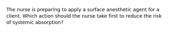 The nurse is preparing to apply a surface anesthetic agent for a client. Which action should the nurse take first to reduce the risk of systemic absorption?