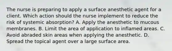 The nurse is preparing to apply a surface anesthetic agent for a client. Which action should the nurse implement to reduce the risk of systemic absorption? A. Apply the anesthetic to mucous membranes. B. Limit the area of application to inflamed areas. C. Avoid abraded skin areas when applying the anesthetic. D. Spread the topical agent over a large surface area.