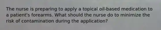 The nurse is preparing to apply a topical oil-based medication to a patient's forearms. What should the nurse do to minimize the risk of contamination during the application?