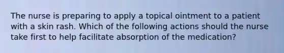 The nurse is preparing to apply a topical ointment to a patient with a skin rash. Which of the following actions should the nurse take first to help facilitate absorption of the medication?