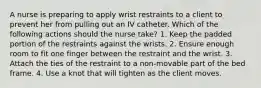 A nurse is preparing to apply wrist restraints to a client to prevent her from pulling out an IV catheter. Which of the following actions should the nurse take? 1. Keep the padded portion of the restraints against the wrists. 2. Ensure enough room to fit one finger between the restraint and the wrist. 3. Attach the ties of the restraint to a non-movable part of the bed frame. 4. Use a knot that will tighten as the client moves.