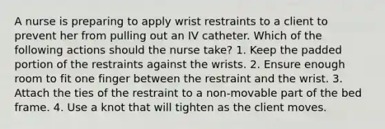 A nurse is preparing to apply wrist restraints to a client to prevent her from pulling out an IV catheter. Which of the following actions should the nurse take? 1. Keep the padded portion of the restraints against the wrists. 2. Ensure enough room to fit one finger between the restraint and the wrist. 3. Attach the ties of the restraint to a non-movable part of the bed frame. 4. Use a knot that will tighten as the client moves.