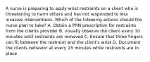 A nurse is preparing to apply wrist restraints on a client who is threatening to harm others and has not responded to less invasive interventions. Which of the following actions should the nurse plan to take? A. Obtain a PRN prescription for restraints from the clients provider B. visually observe the client every 10 minutes until restraints are removed C. Ensure that three fingers can fit between the restraint and the client's wrist D. Document the clients behavior at every 15 minutes while restraints are in place