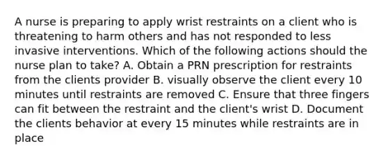 A nurse is preparing to apply wrist restraints on a client who is threatening to harm others and has not responded to less invasive interventions. Which of the following actions should the nurse plan to take? A. Obtain a PRN prescription for restraints from the clients provider B. visually observe the client every 10 minutes until restraints are removed C. Ensure that three fingers can fit between the restraint and the client's wrist D. Document the clients behavior at every 15 minutes while restraints are in place