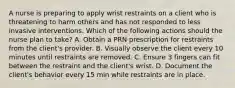 A nurse is preparing to apply wrist restraints on a client who is threatening to harm others and has not responded to less invasive interventions. Which of the following actions should the nurse plan to take? A. Obtain a PRN prescription for restraints from the client's provider. B. Visually observe the client every 10 minutes until restraints are removed. C. Ensure 3 fingers can fit between the restraint and the client's wrist. D. Document the client's behavior every 15 min while restraints are in place.