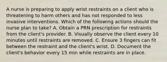 A nurse is preparing to apply wrist restraints on a client who is threatening to harm others and has not responded to less invasive interventions. Which of the following actions should the nurse plan to take? A. Obtain a PRN prescription for restraints from the client's provider. B. Visually observe the client every 10 minutes until restraints are removed. C. Ensure 3 fingers can fit between the restraint and the client's wrist. D. Document the client's behavior every 15 min while restraints are in place.