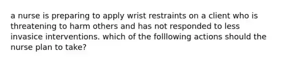 a nurse is preparing to apply wrist restraints on a client who is threatening to harm others and has not responded to less invasice interventions. which of the folllowing actions should the nurse plan to take?