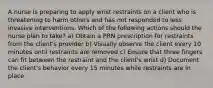 A nurse is preparing to apply wrist restraints on a client who is threatening to harm others and has not responded to less invasive interventions. Which of the following actions should the nurse plan to take? a) Obtain a PRN prescription for restraints from the client's provider b) Visually observe the client every 10 minutes until restraints are removed c) Ensure that three fingers can fit between the restraint and the client's wrist d) Document the client's behavior every 15 minutes while restraints are in place