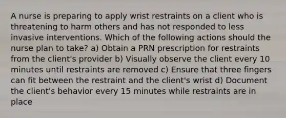 A nurse is preparing to apply wrist restraints on a client who is threatening to harm others and has not responded to less invasive interventions. Which of the following actions should the nurse plan to take? a) Obtain a PRN prescription for restraints from the client's provider b) Visually observe the client every 10 minutes until restraints are removed c) Ensure that three fingers can fit between the restraint and the client's wrist d) Document the client's behavior every 15 minutes while restraints are in place