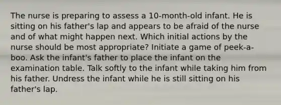 The nurse is preparing to assess a 10-month-old infant. He is sitting on his father's lap and appears to be afraid of the nurse and of what might happen next. Which initial actions by the nurse should be most appropriate? Initiate a game of peek-a-boo. Ask the infant's father to place the infant on the examination table. Talk softly to the infant while taking him from his father. Undress the infant while he is still sitting on his father's lap.