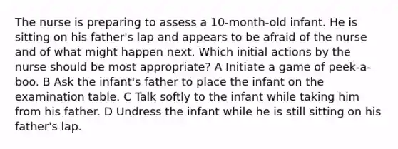 The nurse is preparing to assess a 10-month-old infant. He is sitting on his father's lap and appears to be afraid of the nurse and of what might happen next. Which initial actions by the nurse should be most appropriate? A Initiate a game of peek-a-boo. B Ask the infant's father to place the infant on the examination table. C Talk softly to the infant while taking him from his father. D Undress the infant while he is still sitting on his father's lap.