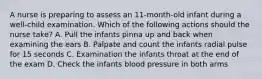 A nurse is preparing to assess an 11-month-old infant during a well-child examination. Which of the following actions should the nurse take? A. Pull the infants pinna up and back when examining the ears B. Palpate and count the infants radial pulse for 15 seconds C. Examination the infants throat at the end of the exam D. Check the infants blood pressure in both arms