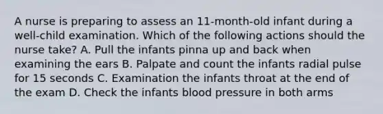 A nurse is preparing to assess an 11-month-old infant during a well-child examination. Which of the following actions should the nurse take? A. Pull the infants pinna up and back when examining the ears B. Palpate and count the infants radial pulse for 15 seconds C. Examination the infants throat at the end of the exam D. Check the infants <a href='https://www.questionai.com/knowledge/kD0HacyPBr-blood-pressure' class='anchor-knowledge'>blood pressure</a> in both arms