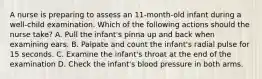 A nurse is preparing to assess an 11-month-old infant during a well-child examination. Which of the following actions should the nurse take? A. Pull the infant's pinna up and back when examining ears. B. Palpate and count the infant's radial pulse for 15 seconds. C. Examine the infant's throat at the end of the examination D. Check the infant's blood pressure in both arms.