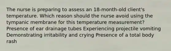 The nurse is preparing to assess an 18-​month-old ​client's temperature. Which reason should the nurse avoid using the tympanic membrane for this temperature​ measurement? Presence of ear drainage tubes Experiencing projectile vomiting Demonstrating irritability and crying Presence of a total body rash