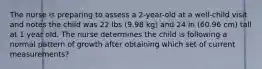 The nurse is preparing to assess a 2-year-old at a well-child visit and notes the child was 22 lbs (9.98 kg) and 24 in (60.96 cm) tall at 1 year old. The nurse determines the child is following a normal pattern of growth after obtaining which set of current measurements?