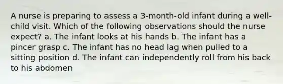 A nurse is preparing to assess a 3-month-old infant during a well-child visit. Which of the following observations should the nurse expect? a. The infant looks at his hands b. The infant has a pincer grasp c. The infant has no head lag when pulled to a sitting position d. The infant can independently roll from his back to his abdomen