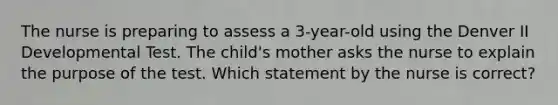 The nurse is preparing to assess a 3-year-old using the Denver II Developmental Test. The child's mother asks the nurse to explain the purpose of the test. Which statement by the nurse is correct?