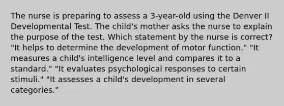 The nurse is preparing to assess a 3-year-old using the Denver II Developmental Test. The child's mother asks the nurse to explain the purpose of the test. Which statement by the nurse is correct? "It helps to determine the development of motor function." "It measures a child's intelligence level and compares it to a standard." "It evaluates psychological responses to certain stimuli." "It assesses a child's development in several categories."