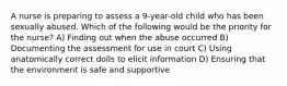 A nurse is preparing to assess a 9-year-old child who has been sexually abused. Which of the following would be the priority for the nurse? A) Finding out when the abuse occurred B) Documenting the assessment for use in court C) Using anatomically correct dolls to elicit information D) Ensuring that the environment is safe and supportive