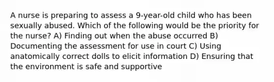 A nurse is preparing to assess a 9-year-old child who has been sexually abused. Which of the following would be the priority for the nurse? A) Finding out when the abuse occurred B) Documenting the assessment for use in court C) Using anatomically correct dolls to elicit information D) Ensuring that the environment is safe and supportive