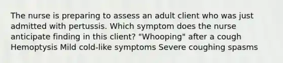 The nurse is preparing to assess an adult client who was just admitted with pertussis. Which symptom does the nurse anticipate finding in this client? "Whooping" after a cough Hemoptysis Mild cold-like symptoms Severe coughing spasms